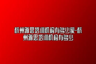 杭州雅思培训机构有多少家-杭州雅思培训机构有多少