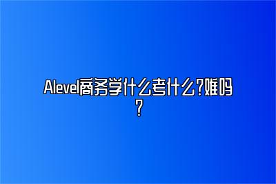 Alevel商务学什么考什么？难吗？