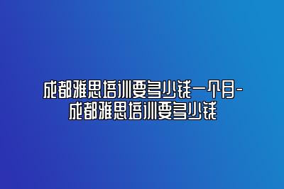 成都雅思培训要多少钱一个月-成都雅思培训要多少钱