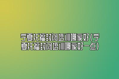 宁夏托福封闭培训哪家好(宁夏托福封闭培训哪家好一点)