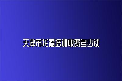 天津市托福培训收费多少钱