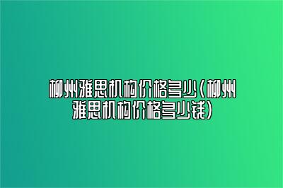 柳州雅思机构价格多少(柳州雅思机构价格多少钱)