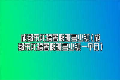 成都市托福暑假班多少钱(成都市托福暑假班多少钱一个月)