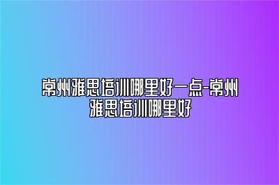 常州雅思培训哪里好一点-常州雅思培训哪里好