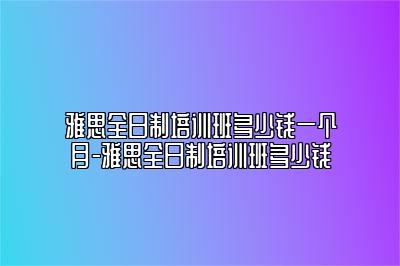 雅思全日制培训班多少钱一个月-雅思全日制培训班多少钱