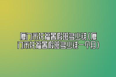 厦门市托福暑假班多少钱(厦门市托福暑假班多少钱一个月)