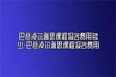 巴彦淖尔雅思课程报名费用多少-巴彦淖尔雅思课程报名费用