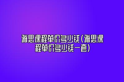 雅思课程单价多少钱(雅思课程单价多少钱一套)