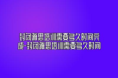封闭雅思培训需要多久时间完成-封闭雅思培训需要多久时间