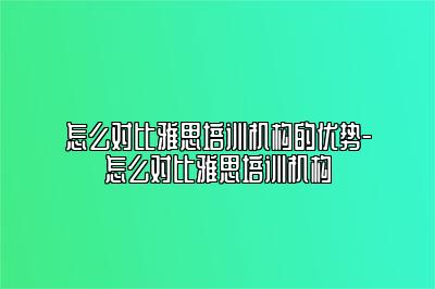 怎么对比雅思培训机构的优势-怎么对比雅思培训机构