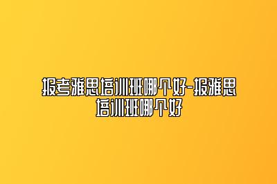 报考雅思培训班哪个好-报雅思培训班哪个好