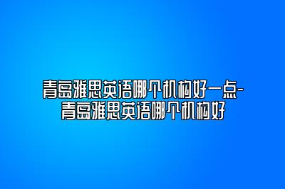 青岛雅思英语哪个机构好一点-青岛雅思英语哪个机构好