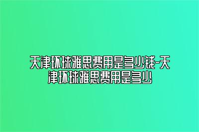 天津环球雅思费用是多少钱-天津环球雅思费用是多少