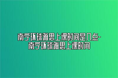 南宁环球雅思上课时间是几点-南宁环球雅思上课时间