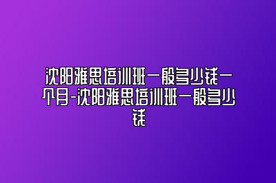 沈阳雅思培训班一般多少钱一个月-沈阳雅思培训班一般多少钱