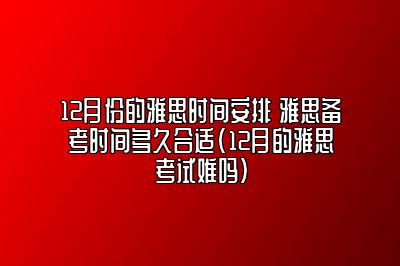 12月份的雅思时间安排 雅思备考时间多久合适(12月的雅思考试难吗)