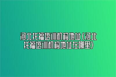 河北托福培训机构地址(河北托福培训机构地址在哪里)