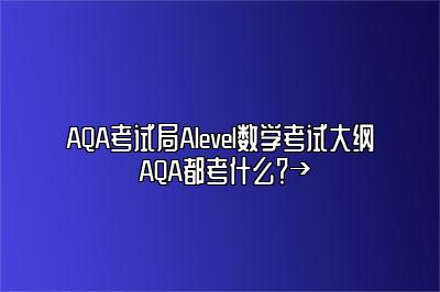 AQA考试局Alevel数学考试大纲 AQA都考什么？→