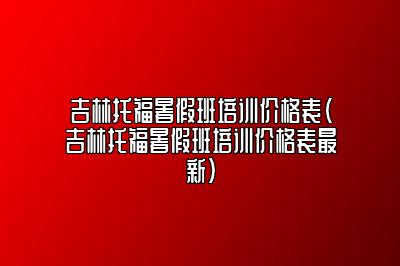 吉林托福暑假班培训价格表(吉林托福暑假班培训价格表最新)