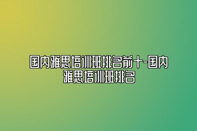 国内雅思培训班排名前十-国内雅思培训班排名