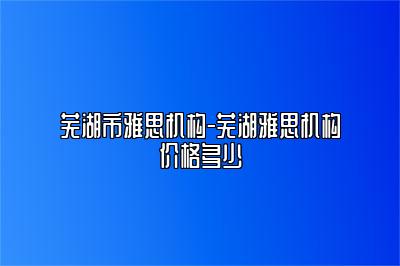 芜湖市雅思机构-芜湖雅思机构价格多少
