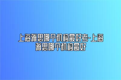 上海雅思哪个机构最好考-上海雅思哪个机构最好