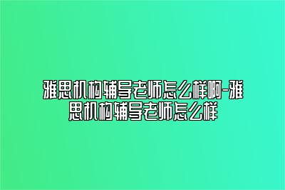 雅思机构辅导老师怎么样啊-雅思机构辅导老师怎么样