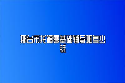 邢台市托福零基础辅导班多少钱