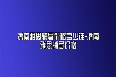 济南雅思辅导价格多少钱-济南雅思辅导价格