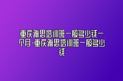 重庆雅思培训班一般多少钱一个月-重庆雅思培训班一般多少钱