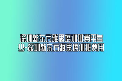 深圳新东方雅思培训班费用多少-深圳新东方雅思培训班费用