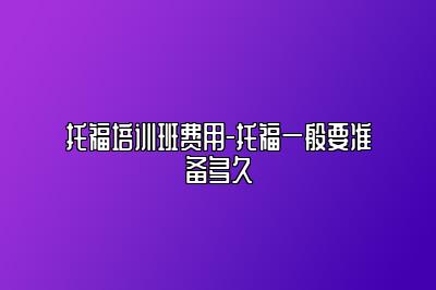 托福培训班费用-托福一般要准备多久