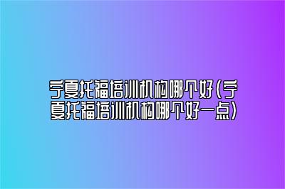 宁夏托福培训机构哪个好(宁夏托福培训机构哪个好一点)