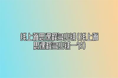 线上雅思课程多少钱(线上雅思课程多少钱一节)