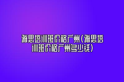 雅思培训班价格广州(雅思培训班价格广州多少钱)