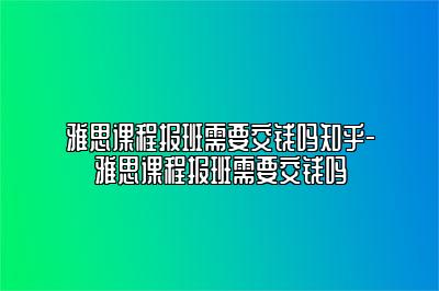 雅思课程报班需要交钱吗知乎-雅思课程报班需要交钱吗