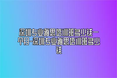 深圳专业雅思培训班多少钱一个月-深圳专业雅思培训班多少钱