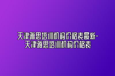 天津雅思培训机构价格表最新-天津雅思培训机构价格表