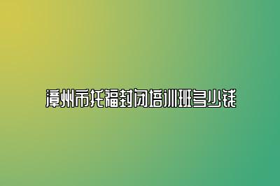 漳州市托福封闭培训班多少钱