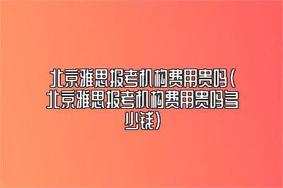 北京雅思报考机构费用贵吗(北京雅思报考机构费用贵吗多少钱)