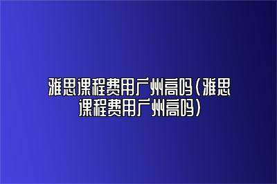 雅思课程费用广州高吗(雅思课程费用广州高吗)