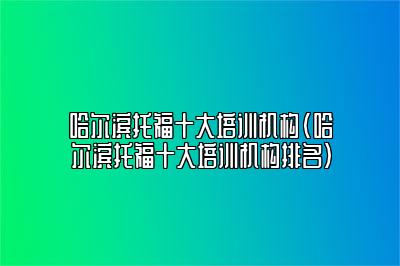 哈尔滨托福十大培训机构(哈尔滨托福十大培训机构排名)