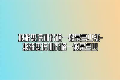 报雅思培训价格一般是多少钱-报雅思培训价格一般是多少