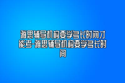 雅思辅导机构要学多长时间才能考-雅思辅导机构要学多长时间