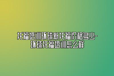 托福培训环球新托福价格多少-环球托福培训怎么样