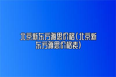 北京新东方雅思价格(北京新东方雅思价格表)