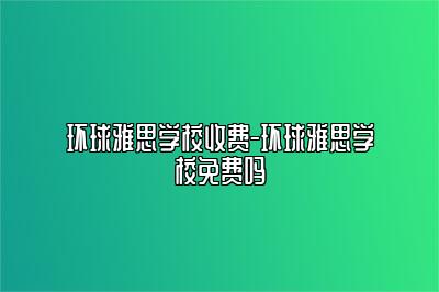 环球雅思学校收费-环球雅思学校免费吗