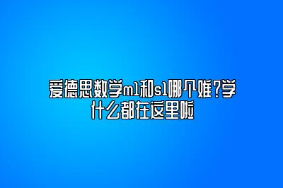 爱德思数学m1和s1哪个难？学什么都在这里啦