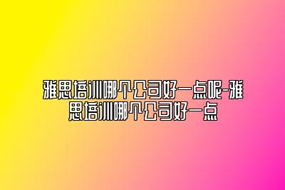 雅思培训哪个公司好一点呢-雅思培训哪个公司好一点