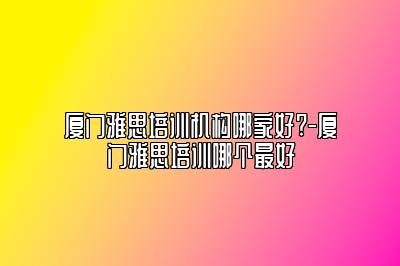 厦门雅思培训机构哪家好?-厦门雅思培训哪个最好